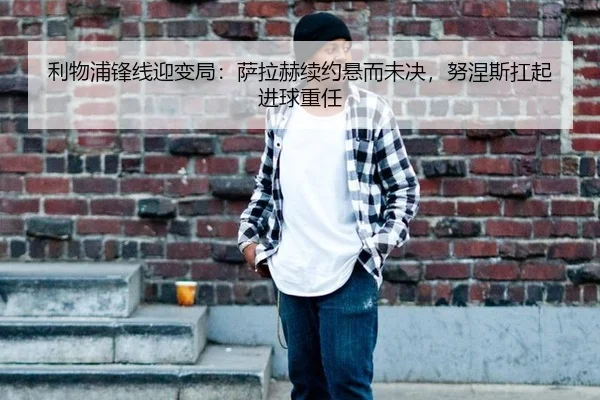 利物浦锋线迎变局：萨拉赫续约悬而未决，努涅斯扛起进球重任