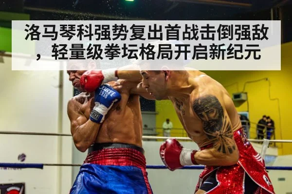洛马琴科强势复出首战击倒强敌，轻量级拳坛格局开启新纪元